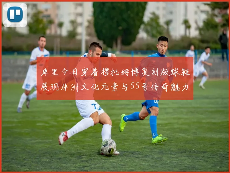 库里今日穿着穆托姆博复刻版球鞋展现非洲文化元素与55号传奇魅力
