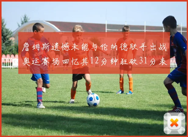 詹姆斯遗憾未能与伦纳德联手出战奥运赛场回忆其12分钟狂砍31分表现