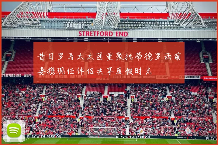 昔日罗马太太团重聚托蒂德罗西前妻携现任伴侣共享度假时光