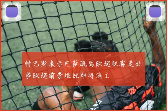 特巴斯表示巴萨脱离欧超联赛是好事欧超前景堪忧即将消亡