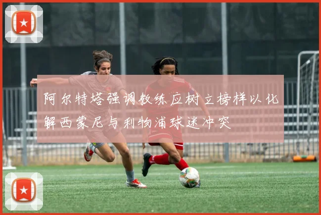 阿尔特塔强调教练应树立榜样以化解西蒙尼与利物浦球迷冲突