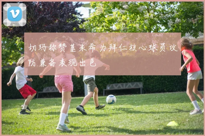 切玛称赞基米希为拜仁核心球员攻防兼备表现出色