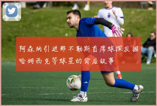阿森纳引进那不勒斯首席球探发掘哈姆西克等球星的背后故事
