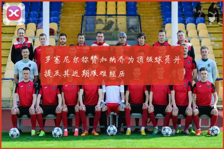 罗塞尼尔称赞加纳乔为顶级球员并提及其近期艰难经历