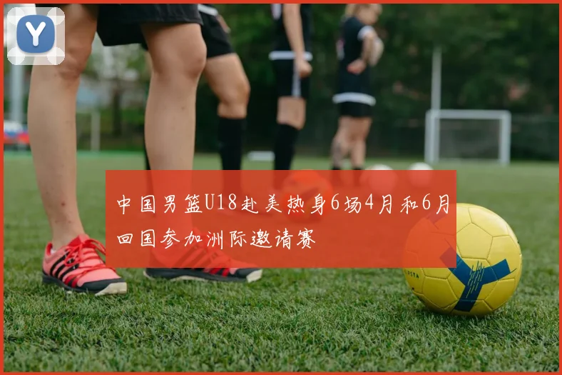 中国男篮U18赴美热身6场4月和6月回国参加洲际邀请赛