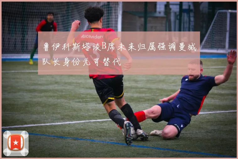 鲁伊科斯塔谈B席未来归属强调曼城队长身份无可替代