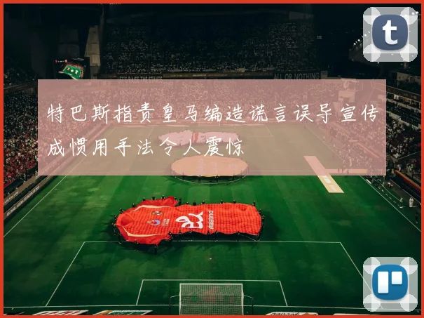 特巴斯指责皇马编造谎言误导宣传成惯用手法令人震惊