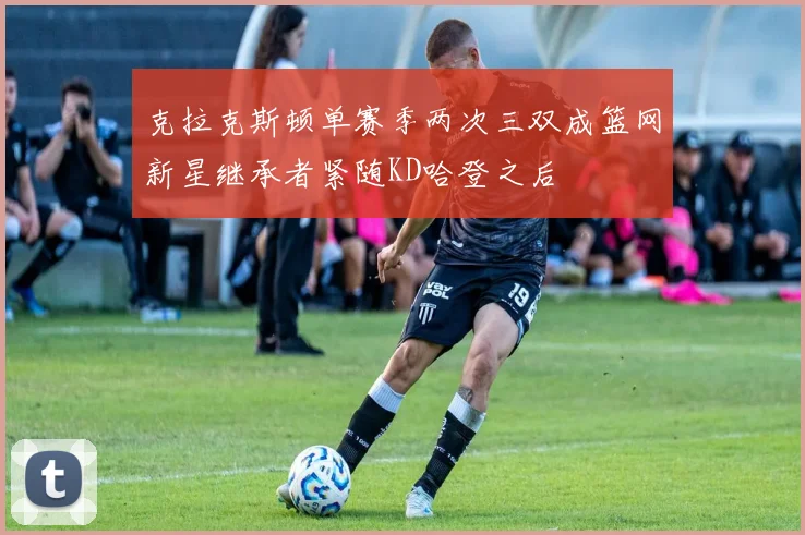 克拉克斯顿单赛季两次三双成篮网新星继承者紧随KD哈登之后