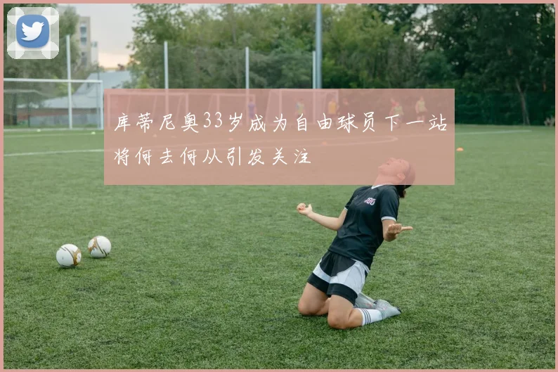 库蒂尼奥33岁成为自由球员下一站将何去何从引发关注