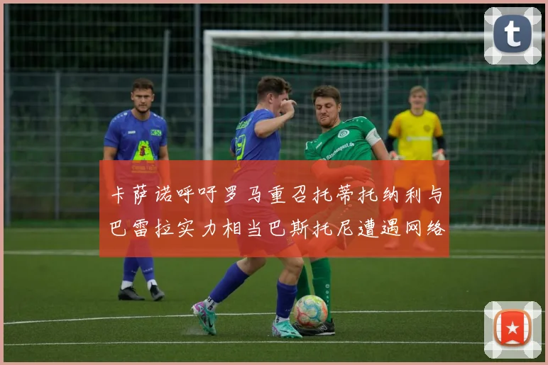 卡萨诺呼吁罗马重召托蒂托纳利与巴雷拉实力相当巴斯托尼遭遇网络暴力
