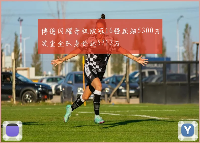 博德闪耀晋级欧冠16强获超5300万奖金全队身价达5713万