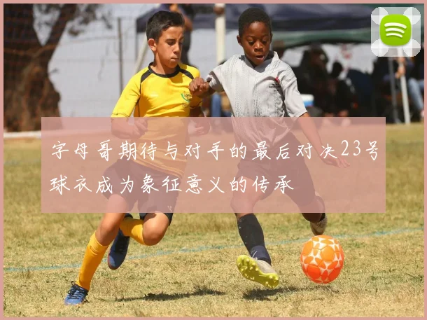 字母哥期待与对手的最后对决23号球衣成为象征意义的传承