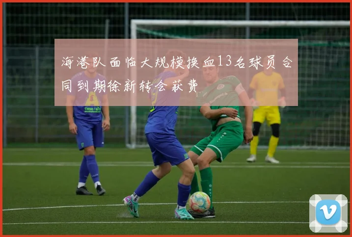 海港队面临大规模换血13名球员合同到期徐新转会获费