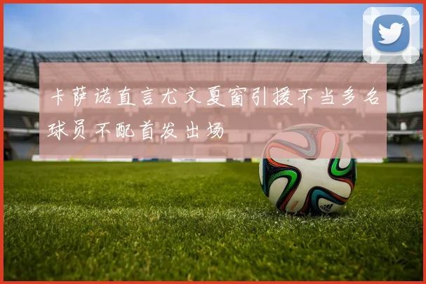 卡萨诺直言尤文夏窗引援不当多名球员不配首发出场