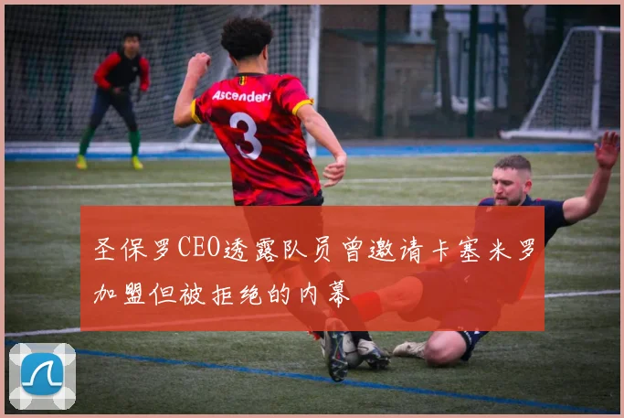 圣保罗CEO透露队员曾邀请卡塞米罗加盟但被拒绝的内幕