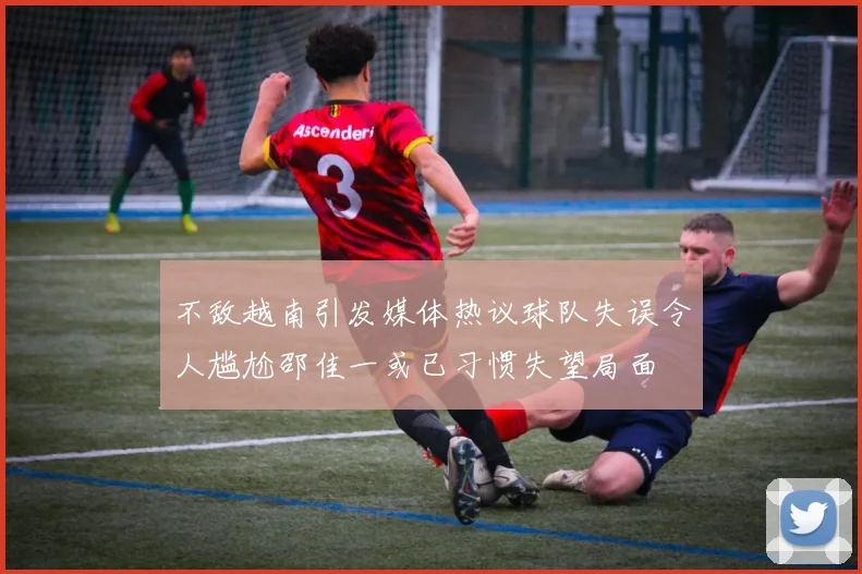 不敌越南引发媒体热议球队失误令人尴尬邵佳一或已习惯失望局面