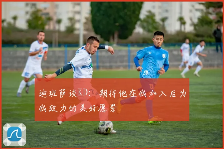 迪班萨谈KD：期待他在我加入后为我效力的美好愿景