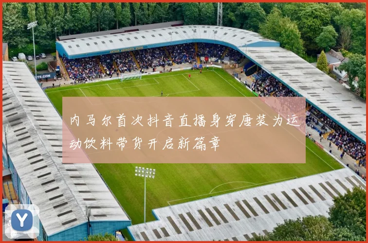 内马尔首次抖音直播身穿唐装为运动饮料带货开启新篇章