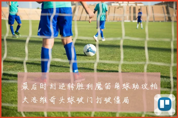 最后时刻逆转胜利魔笛角球助攻帕夫洛维奇头球破门打破僵局