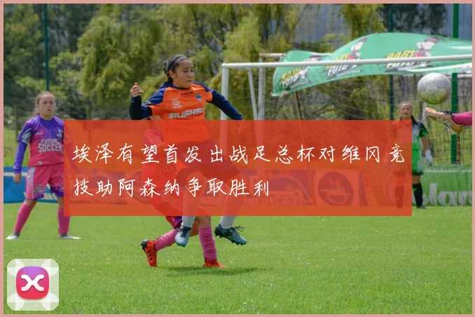 埃泽有望首发出战足总杯对维冈竞技助阿森纳争取胜利