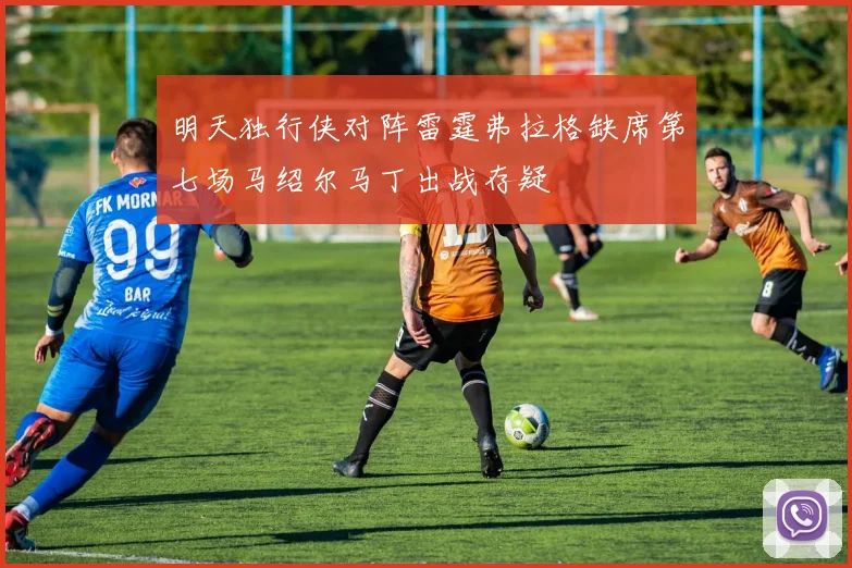 明天独行侠对阵雷霆弗拉格缺席第七场马绍尔马丁出战存疑